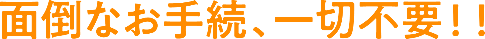 面倒なお手続き、一切不要！！